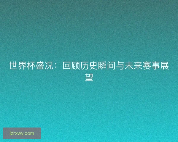 世界杯盛况：回顾历史瞬间与未来赛事展望