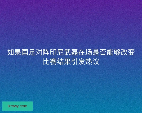 如果国足对阵印尼武磊在场是否能够改变比赛结果引发热议
