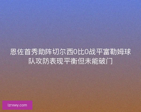 恩佐首秀助阵切尔西0比0战平富勒姆球队攻防表现平衡但未能破门