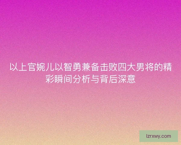 以上官婉儿以智勇兼备击败四大男将的精彩瞬间分析与背后深意