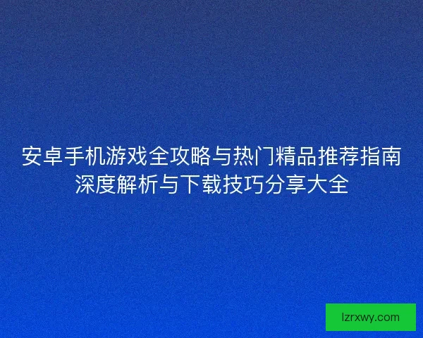 安卓手机游戏全攻略与热门精品推荐指南深度解析与下载技巧分享大全