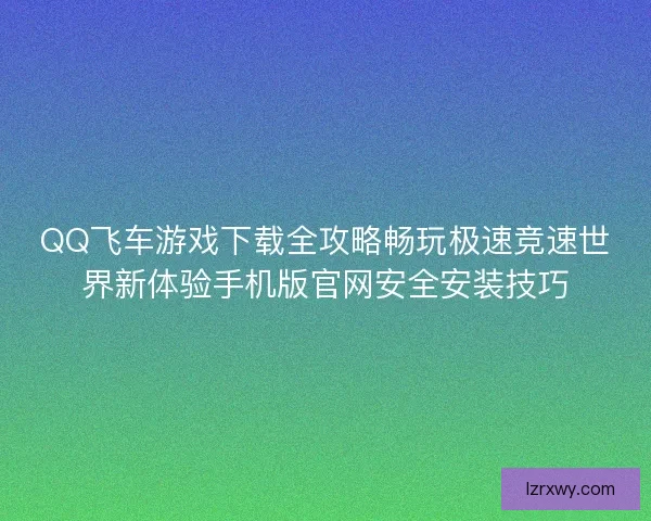 QQ飞车游戏下载全攻略畅玩极速竞速世界新体验手机版官网安全安装技巧