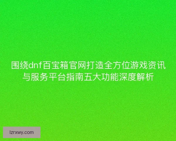 围绕dnf百宝箱官网打造全方位游戏资讯与服务平台指南五大功能深度解析