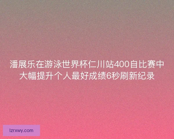 潘展乐在游泳世界杯仁川站400自比赛中大幅提升个人最好成绩6秒刷新纪录