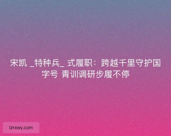 宋凯 _特种兵_ 式履职：跨越千里守护国字号 青训调研步履不停