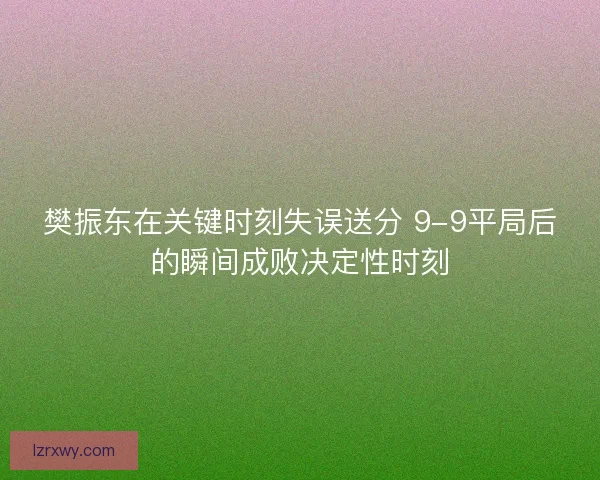 樊振东在关键时刻失误送分 9-9平局后的瞬间成败决定性时刻 樊振东在关键时刻失误送分 9-9平局后的瞬间成败决定性时刻