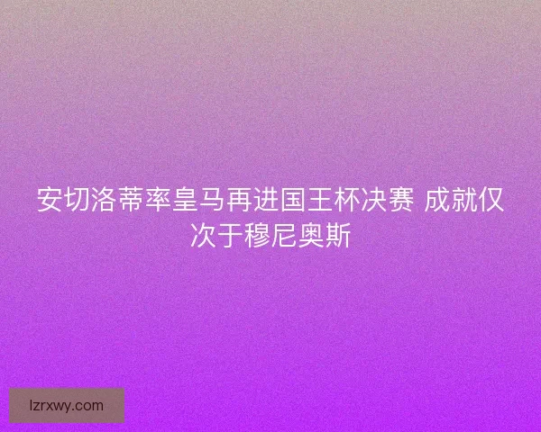 安切洛蒂率皇马再进国王杯决赛 成就仅次于穆尼奥斯