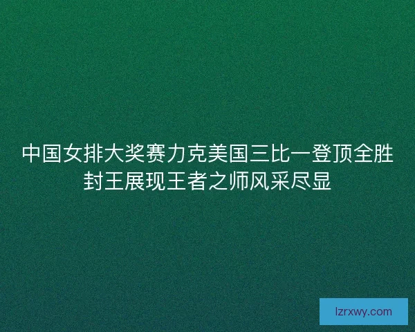 中国女排大奖赛力克美国三比一登顶全胜封王展现王者之师风采尽显