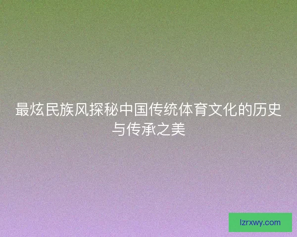 最炫民族风探秘中国传统体育文化的历史与传承之美