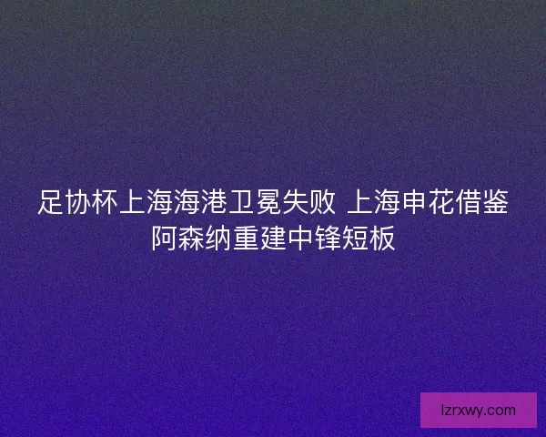 足协杯上海海港卫冕失败 上海申花借鉴阿森纳重建中锋短板