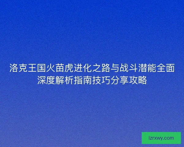 洛克王国火苗虎进化之路与战斗潜能全面深度解析指南技巧分享攻略