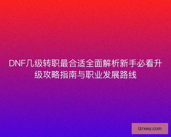 DNF几级转职最合适全面解析新手必看升级攻略指南与职业发展路线