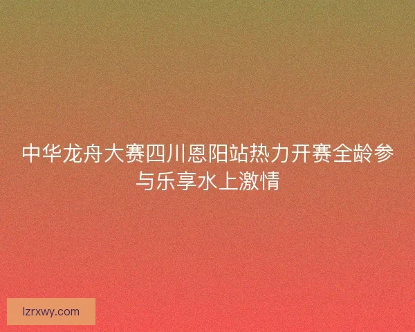 中华龙舟大赛四川恩阳站热力开赛全龄参与乐享水上激情