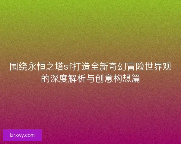 围绕永恒之塔sf打造全新奇幻冒险世界观的深度解析与创意构想篇