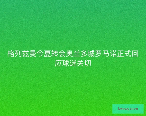 格列兹曼今夏转会奥兰多城罗马诺正式回应球迷关切