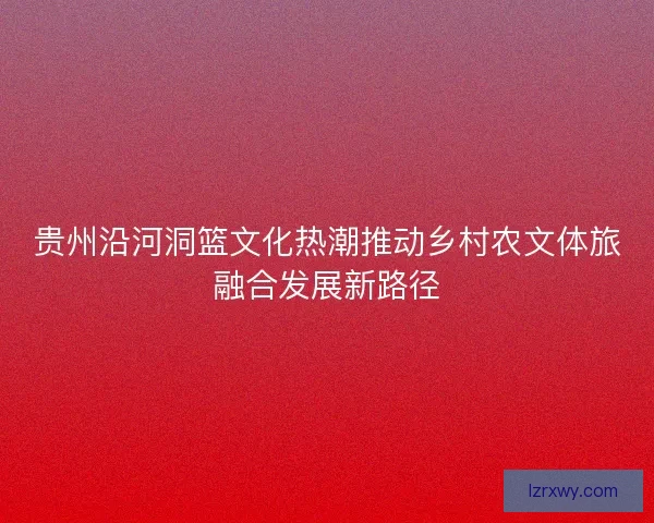 贵州沿河洞篮文化热潮推动乡村农文体旅融合发展新路径