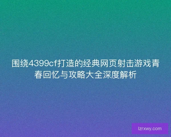 围绕4399cf打造的经典网页射击游戏青春回忆与攻略大全深度解析 围绕4399cf打造的经典网页射击游戏青春回忆与攻略大全深度解析