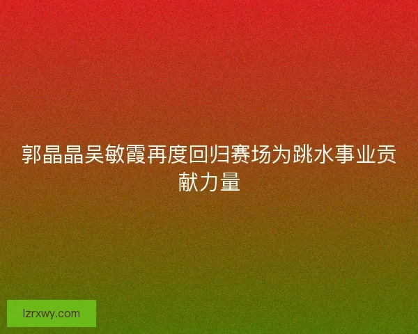 郭晶晶吴敏霞再度回归赛场为跳水事业贡献力量