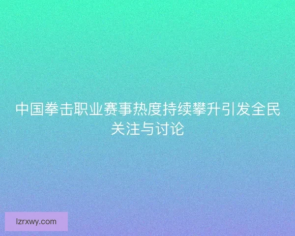 中国拳击职业赛事热度持续攀升引发全民关注与讨论