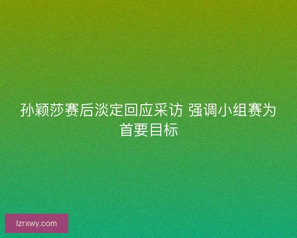孙颖莎赛后淡定回应采访 强调小组赛为首要目标