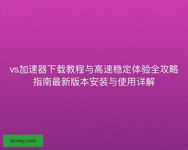 vs加速器下载教程与高速稳定体验全攻略指南最新版本安装与使用详解