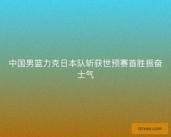 中国男篮力克日本队斩获世预赛首胜振奋士气