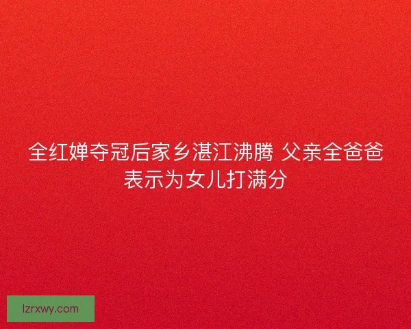 全红婵夺冠后家乡湛江沸腾 父亲全爸爸表示为女儿打满分