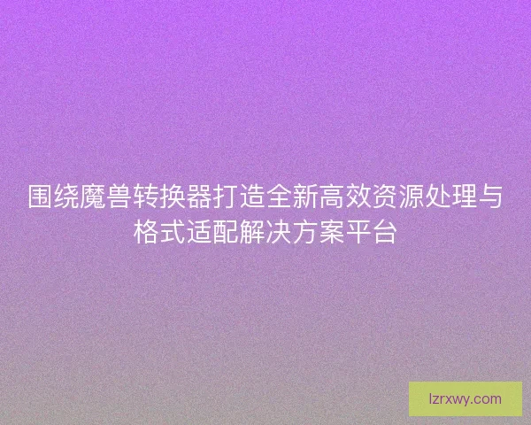 围绕魔兽转换器打造全新高效资源处理与格式适配解决方案平台