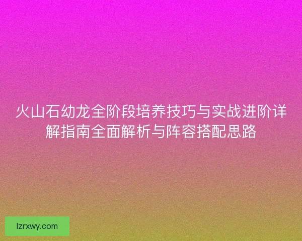 火山石幼龙全阶段培养技巧与实战进阶详解指南全面解析与阵容搭配思路