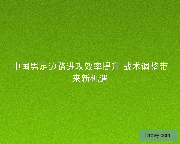 中国男足边路进攻效率提升 战术调整带来新机遇