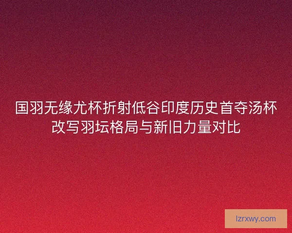 国羽无缘尤杯折射低谷印度历史首夺汤杯改写羽坛格局与新旧力量对比