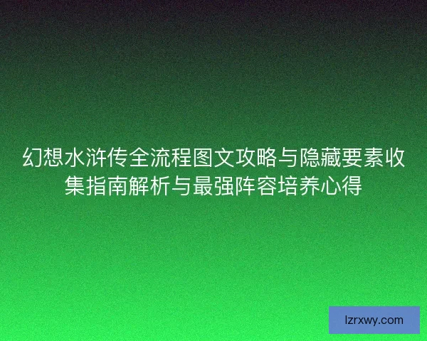 幻想水浒传全流程图文攻略与隐藏要素收集指南解析与最强阵容培养心得