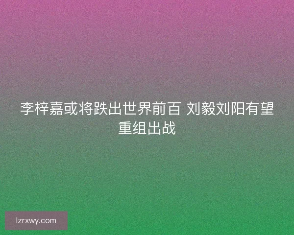李梓嘉或将跌出世界前百 刘毅刘阳有望重组出战