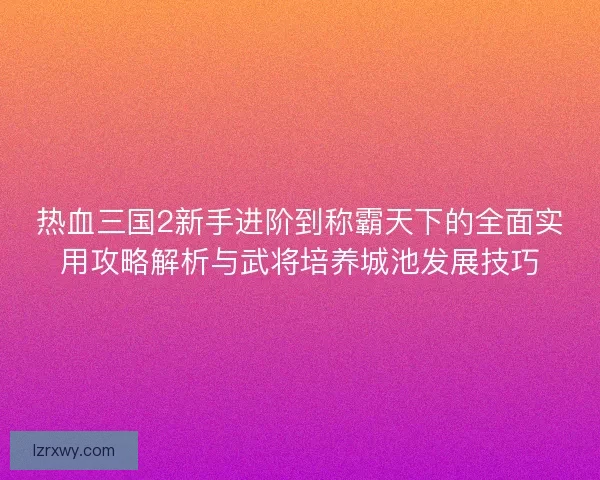 热血三国2新手进阶到称霸天下的全面实用攻略解析与武将培养城池发展技巧
