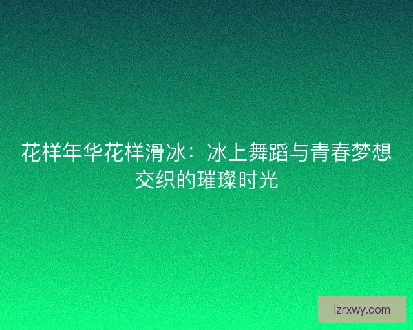 花样年华花样滑冰：冰上舞蹈与青春梦想交织的璀璨时光