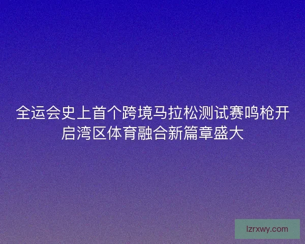 全运会史上首个跨境马拉松测试赛鸣枪开启湾区体育融合新篇章盛大