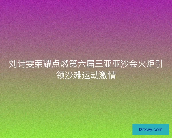 刘诗雯荣耀点燃第六届三亚亚沙会火炬引领沙滩运动激情 刘诗雯荣耀点燃第六届三亚亚沙会火炬引领沙滩运动激情