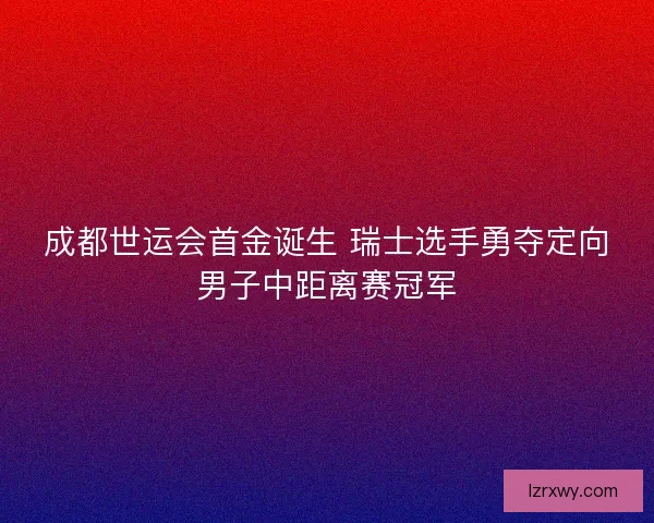 成都世运会首金诞生 瑞士选手勇夺定向男子中距离赛冠军