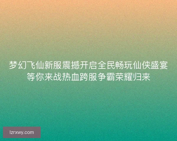 梦幻飞仙新服震撼开启全民畅玩仙侠盛宴等你来战热血跨服争霸荣耀归来